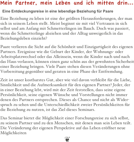 Mein Partner, mein Leben und ich mitten drin...&#10;&#10;  Eine Entdeckungsreise in eine lebendige Beziehung für Paare&#10;&#10;Eine Beziehung zu leben ist eine der größten Herausforderungen, der man sich in seinem Leben stellt. Meist beginnt sie mit viel Vertrauen in sich selbst und am Anfang mit Schmetterlingen im Bauch. Doch was passiert, wenn die Schmetterlinge abziehen und der Alltag unweigerlich in das Beziehungsleben einzieht?&#10;Paare verlieren die Sicht auf die Schönheit und Einzigartigkeit des eigenen Partners. Ereignisse wie die Geburt der Kinder, der Wohnungs- oder Arbeitsplatzwechsel oder das Alleinsein, wenn die Kinder nach und nach das Haus verlassen, können einen ganz schön aus der gewohnten Sicherheit einer Beziehung bringen. Viele Paare stehen diesen Veränderungen ohne Vorbereitung gegenüber und geraten in eine Phase der Entfremdung.&#10;Zeit ist unser kostbarstes Gut, aber wie viel davon verbleibt für die Liebe, Sinnlichkeit und die Aufmerksamkeit für den eigenen Partner? Jeder, der in einer Beziehung lebt, wird mit der Zeit feststellen, dass seine eigene Persönlichkeit, seine eigenen Wünsche und Vorstellungen nicht immer denen des Partners entsprechen. Dieses als Chance und nicht als Wider-spruch zu sehen und die Unterschiedlichkeit zweier Persönlichkeiten für die Beziehung zu nutzen, ist das Ziel dieses Seminars.&#10;Das Seminar bietet die Möglichkeit einer Forschungsreise zu sich selbst, zu seinem Partner und zu den Menschen, mit denen man sein Leben teilt. Die Veränderung der eigenen Perspektive auf das Leben eröffnet neue Möglichkeiten&#10;❦