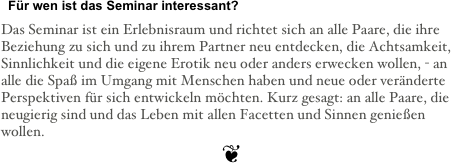   Für wen ist das Seminar interessant?&#10;&#10;Das Seminar ist ein Erlebnisraum und richtet sich an alle Paare, die ihre Beziehung zu sich und zu ihrem Partner neu entdecken, die Achtsamkeit, Sinnlichkeit und die eigene Erotik neu oder anders erwecken wollen, - an alle die Spaß im Umgang mit Menschen haben und neue oder veränderte Perspektiven für sich entwickeln möchten. Kurz gesagt: an alle Paare, die neugierig sind und das Leben mit allen Facetten und Sinnen genießen wollen.&#10;❦